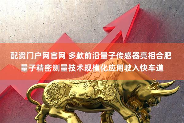 配资门户网官网 多款前沿量子传感器亮相合肥 量子精密测量技术规模化应用驶入快车道
