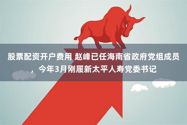 股票配资开户费用 赵峰已任海南省政府党组成员，今年3月刚履新太平人寿党委书记