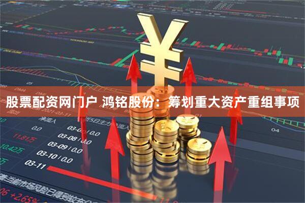 股票配资网门户 鸿铭股份：筹划重大资产重组事项