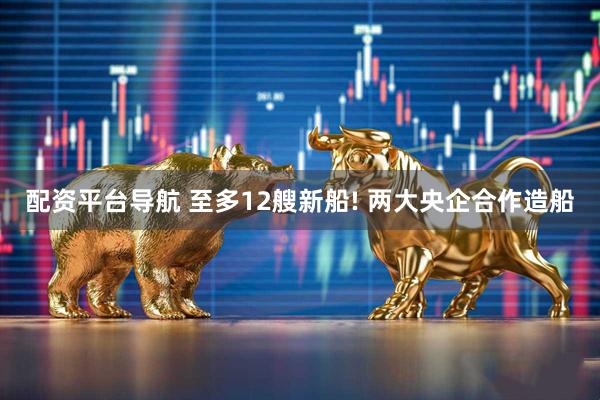 配资平台导航 至多12艘新船! 两大央企合作造船