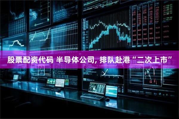 股票配资代码 半导体公司, 排队赴港“二次上市”