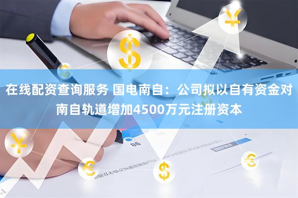 在线配资查询服务 国电南自：公司拟以自有资金对南自轨道增加4500万元注册资本
