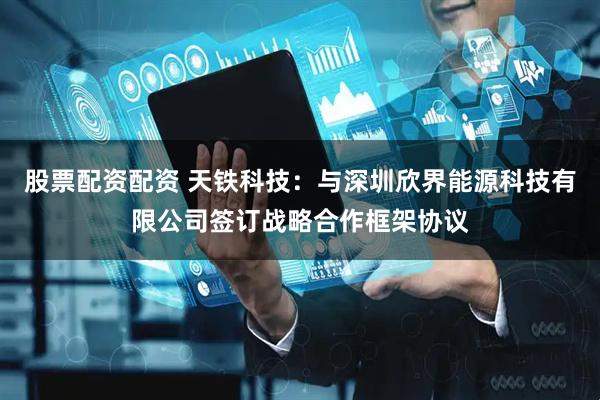 股票配资配资 天铁科技：与深圳欣界能源科技有限公司签订战略合作框架协议
