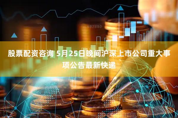 股票配资咨询 5月25日晚间沪深上市公司重大事项公告最新快递