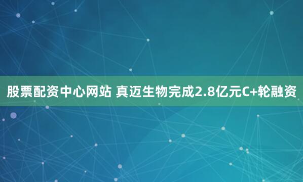股票配资中心网站 真迈生物完成2.8亿元C+轮融资