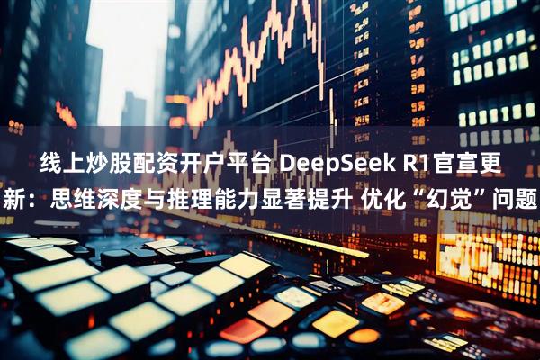 线上炒股配资开户平台 DeepSeek R1官宣更新：思维深度与推理能力显著提升 优化“幻觉”问题