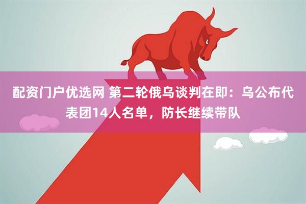 配资门户优选网 第二轮俄乌谈判在即：乌公布代表团14人名单，防长继续带队