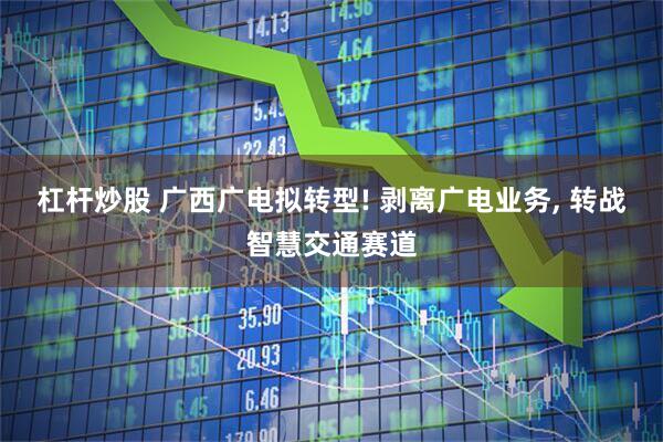 杠杆炒股 广西广电拟转型! 剥离广电业务, 转战智慧交通赛道