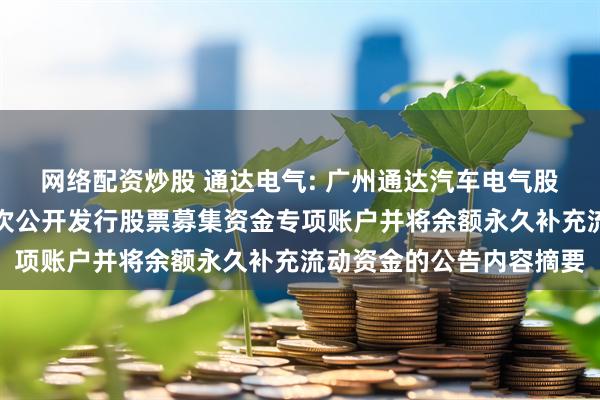 网络配资炒股 通达电气: 广州通达汽车电气股份有限公司关于注销首次公开发行股票募集资金专项账户并将余额永久补充流动资金的公告内容摘要