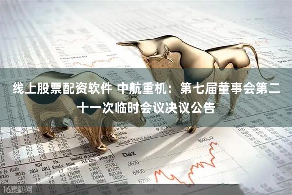 线上股票配资软件 中航重机：第七届董事会第二十一次临时会议决议公告