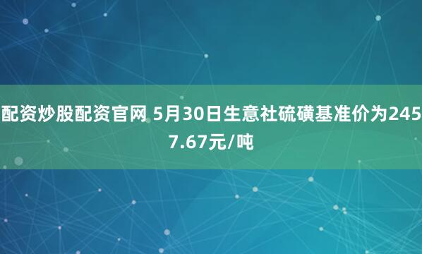 配资炒股配资官网 5月30日生意社硫磺基准价为2457.67元/吨