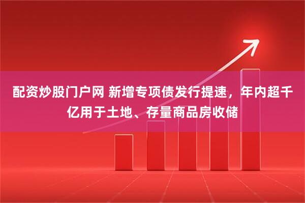 配资炒股门户网 新增专项债发行提速，年内超千亿用于土地、存量商品房收储