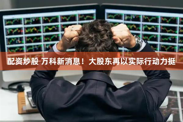 配资炒股 万科新消息！大股东再以实际行动力挺