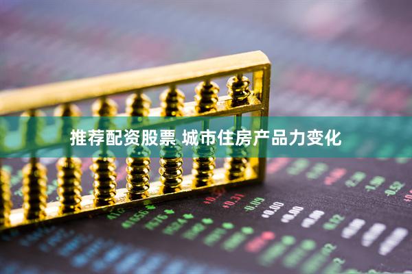 推荐配资股票 城市住房产品力变化