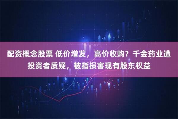 配资概念股票 低价增发，高价收购？千金药业遭投资者质疑，被指损害现有股东权益