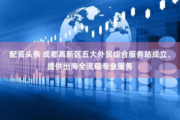 配资头条 成都高新区五大外贸综合服务站成立，提供出海全流程专业服务