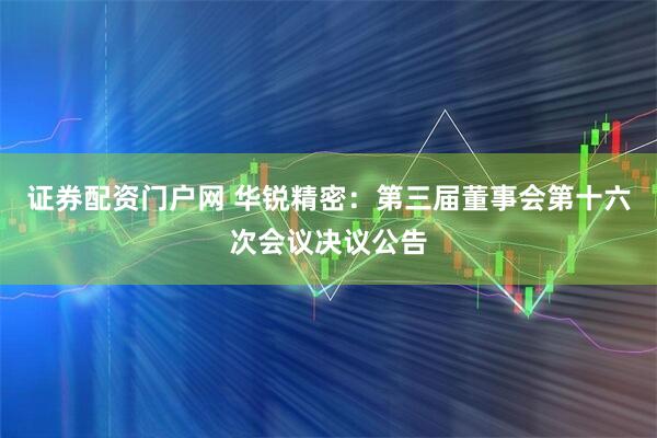 证券配资门户网 华锐精密：第三届董事会第十六次会议决议公告