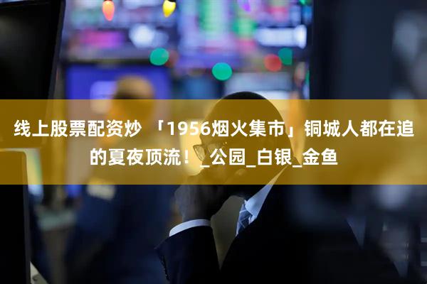 线上股票配资炒 「1956烟火集市」铜城人都在追的夏夜顶流！_公园_白银_金鱼