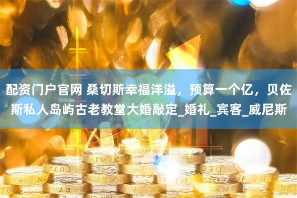 配资门户官网 桑切斯幸福洋溢，预算一个亿，贝佐斯私人岛屿古老教堂大婚敲定_婚礼_宾客_威尼斯