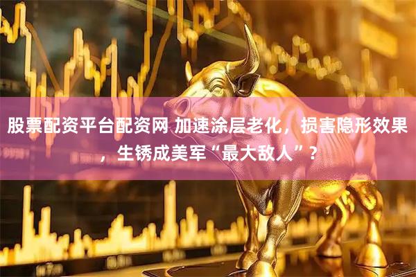 股票配资平台配资网 加速涂层老化，损害隐形效果，生锈成美军“最大敌人”？