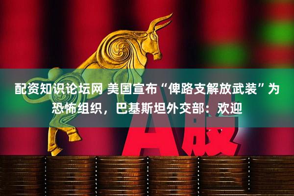 配资知识论坛网 美国宣布“俾路支解放武装”为恐怖组织，巴基斯坦外交部：欢迎