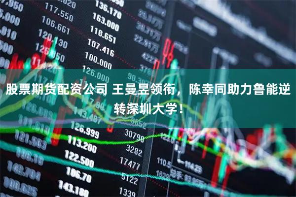 股票期货配资公司 王曼昱领衔，陈幸同助力鲁能逆转深圳大学！