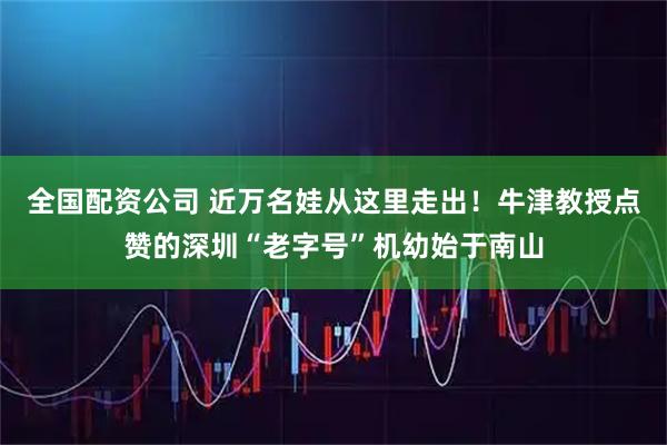 全国配资公司 近万名娃从这里走出！牛津教授点赞的深圳“老字号”机幼始于南山